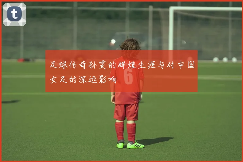 足球传奇孙雯的辉煌生涯与对中国女足的深远影响